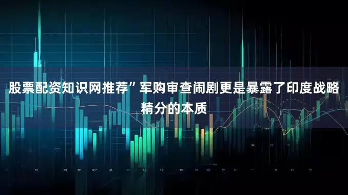 股票配资知识网推荐”军购审查闹剧更是暴露了印度战略精分的本质